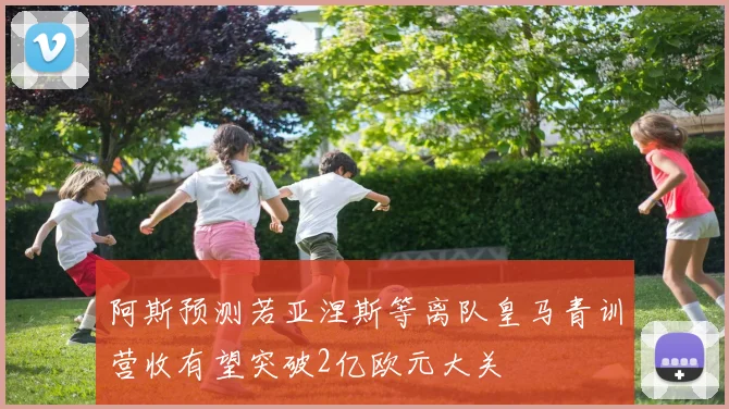 阿斯预测若亚涅斯等离队皇马青训营收有望突破2亿欧元大关