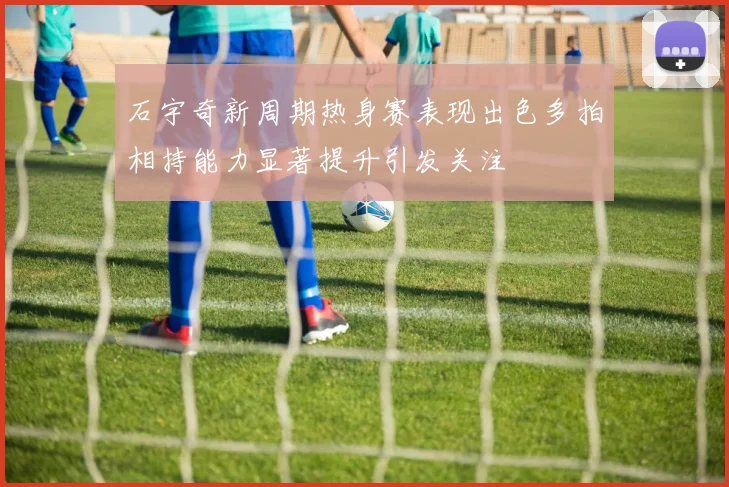 石宇奇新周期热身赛表现出色多拍相持能力显著提升引发关注