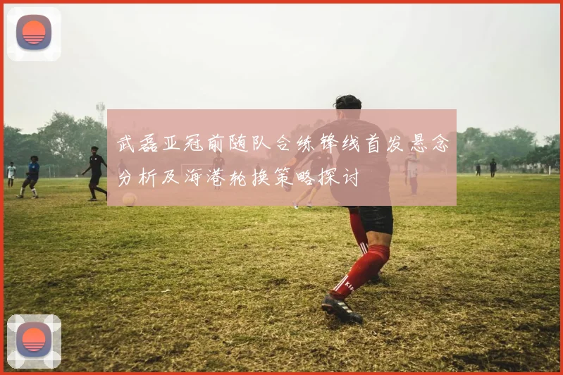 武磊亚冠前随队合练锋线首发悬念分析及海港轮换策略探讨