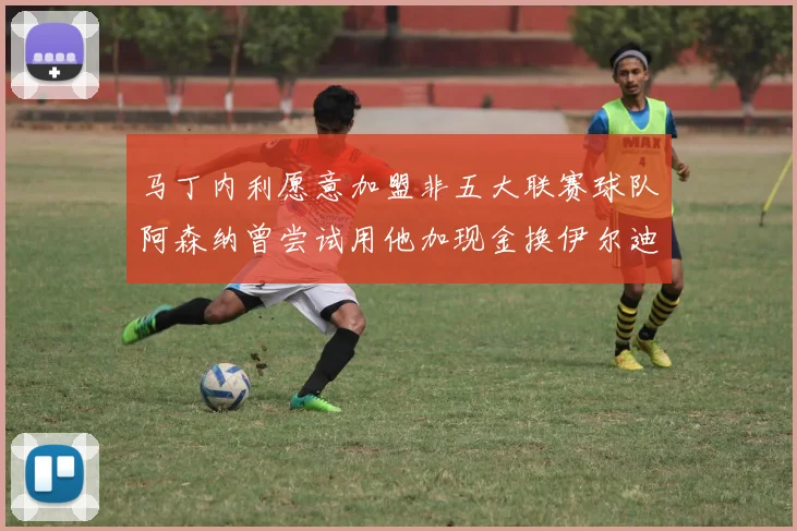 马丁内利愿意加盟非五大联赛球队阿森纳曾尝试用他加现金换伊尔迪兹